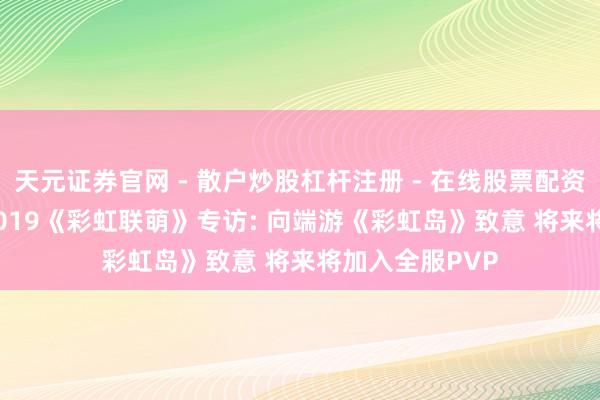 天元证券官网 - 散户炒股杠杆注册 - 在线股票配资如何开户 CJ 2019《彩虹联萌》专访: 向端游《彩虹岛》致意 将来将加入全服PVP