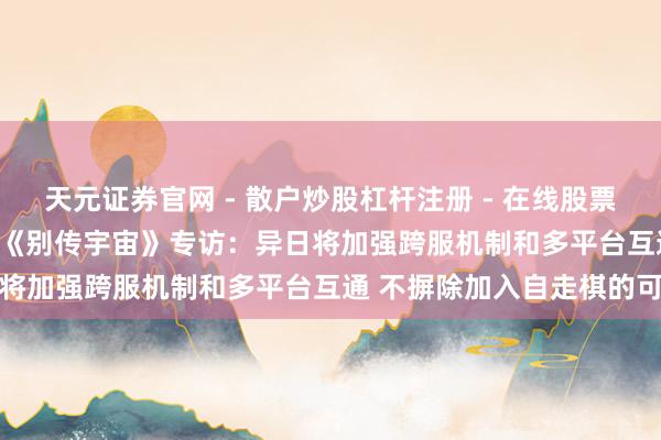 天元证券官网 - 散户炒股杠杆注册 - 在线股票配资如何开户 CJ 2019《别传宇宙》专访：异日将加强跨服机制和多平台互通 不摒除加入自走棋的可能