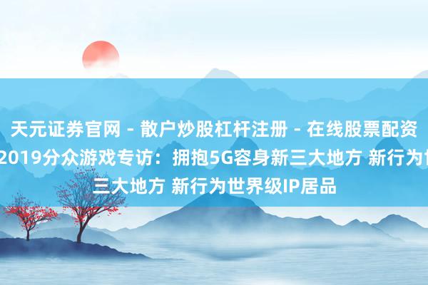 天元证券官网 - 散户炒股杠杆注册 - 在线股票配资如何开户 CJ 2019分众游戏专访：拥抱5G容身新三大地方 新行为世界级IP居品