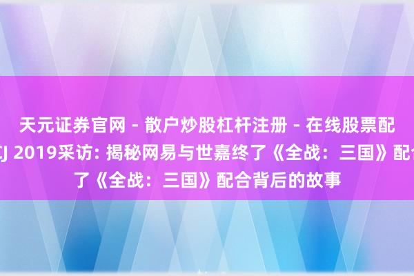 天元证券官网 - 散户炒股杠杆注册 - 在线股票配资如何开户 CJ 2019采访: 揭秘网易与世嘉终了《全战：三国》配合背后的故事