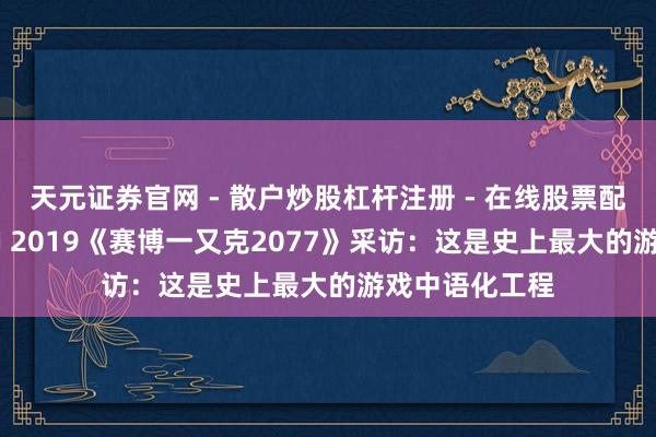 天元证券官网 - 散户炒股杠杆注册 - 在线股票配资如何开户 CJ 2019《赛博一又克2077》采访：这是史上最大的游戏中语化工程