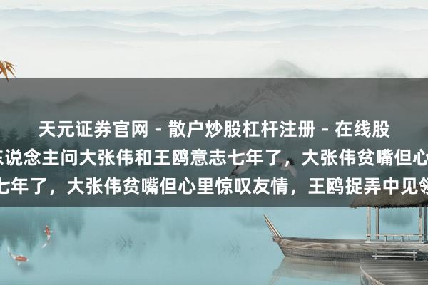 天元证券官网 - 散户炒股杠杆注册 - 在线股票配资如何开户 主合手东说念主问大张伟和王鸥意志七年了，大张伟贫嘴但心里惊叹友情，王鸥捉弄中见领路
