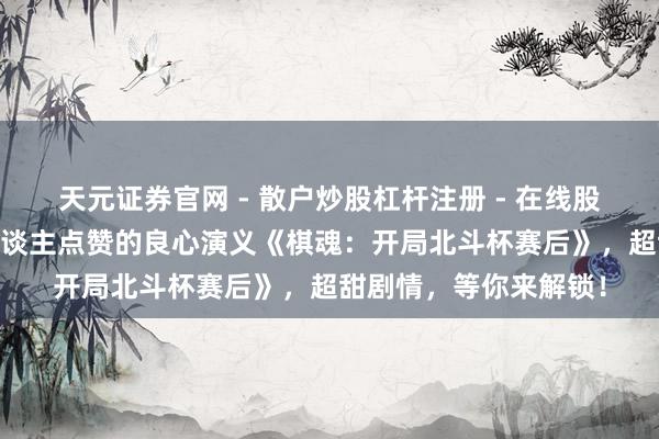 天元证券官网 - 散户炒股杠杆注册 - 在线股票配资如何开户 世东谈主点赞的良心演义《棋魂：开局北斗杯赛后》，超甜剧情，等你来解锁！