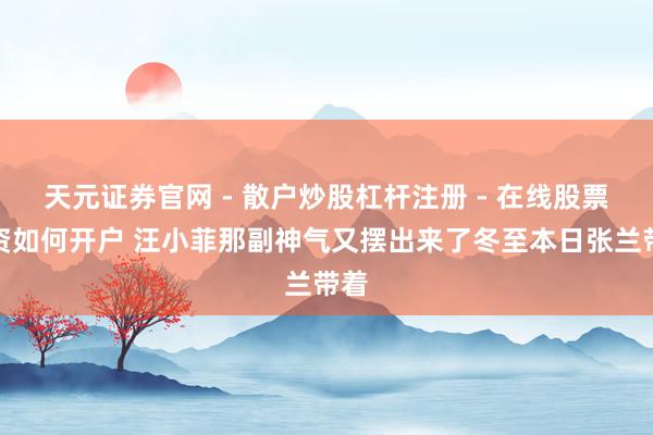 天元证券官网 - 散户炒股杠杆注册 - 在线股票配资如何开户 汪小菲那副神气又摆出来了冬至本日张兰带着