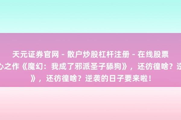 天元证券官网 - 散户炒股杠杆注册 - 在线股票配资如何开户 匠心之作《魔幻：我成了邪派圣子舔狗》，还彷徨啥？逆袭的日子要来啦！