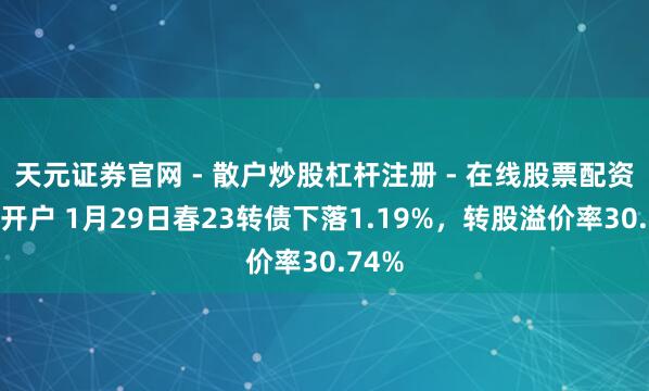 天元证券官网 - 散户炒股杠杆注册 - 在线股票配资如何开户 1月29日春23转债下落1.19%，转股溢价率30.74%