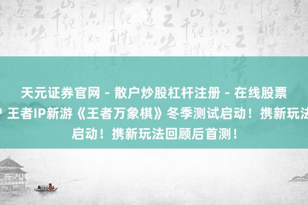 天元证券官网 - 散户炒股杠杆注册 - 在线股票配资如何开户 王者IP新游《王者万象棋》冬季测试启动！携新玩法回顾后首测！