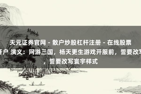 天元证券官网 - 散户炒股杠杆注册 - 在线股票配资如何开户 演义：网游三国，杨天更生游戏开服前，誓要改写寰宇样式