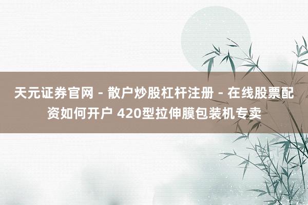 天元证券官网 - 散户炒股杠杆注册 - 在线股票配资如何开户 420型拉伸膜包装机专卖