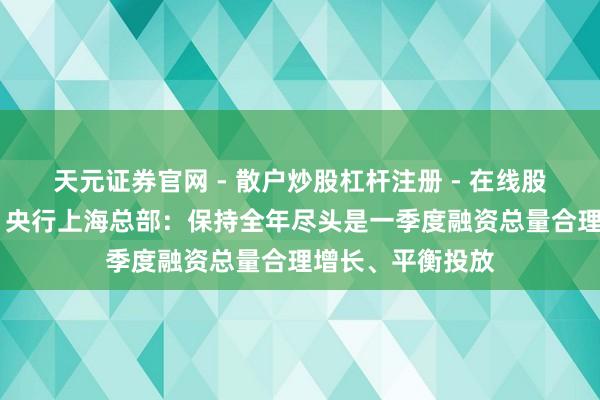 天元证券官网 - 散户炒股杠杆注册 - 在线股票配资如何开户 央行上海总部：保持全年尽头是一季度融资总量合理增长、平衡投放