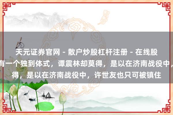 天元证券官网 - 散户炒股杠杆注册 - 在线股票配资如何开户 粟裕有一个独到体式，谭震林却莫得，是以在济南战役中，许世友也只可被镇住