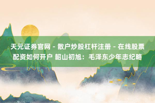 天元证券官网 - 散户炒股杠杆注册 - 在线股票配资如何开户 韶山初旭：毛泽东少年志纪略