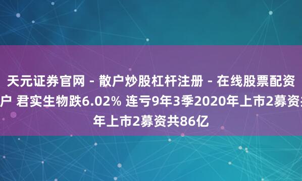 天元证券官网 - 散户炒股杠杆注册 - 在线股票配资如何开户 君实生物跌6.02% 连亏9年3季2020年上市2募资共86亿