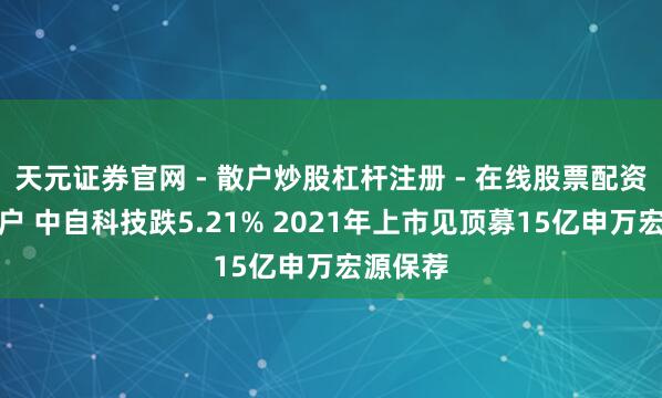 天元证券官网 - 散户炒股杠杆注册 - 在线股票配资如何开户 中自科技跌5.21% 2021年上市见顶募15亿申万宏源保荐