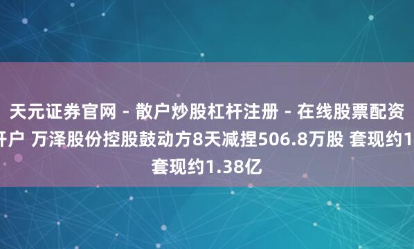 天元证券官网 - 散户炒股杠杆注册 - 在线股票配资如何开户 万泽股份控股鼓动方8天减捏506.8万股 套现约1.38亿