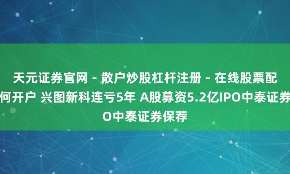 天元证券官网 - 散户炒股杠杆注册 - 在线股票配资如何开户 兴图新科连亏5年 A股募资5.2亿IPO中泰证券保荐