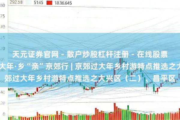 天元证券官网 - 散户炒股杠杆注册 - 在线股票配资如何开户 温顺过大年·乡“亲”京郊行 | 京郊过大年乡村游特点推选之大兴区（二）、昌平区