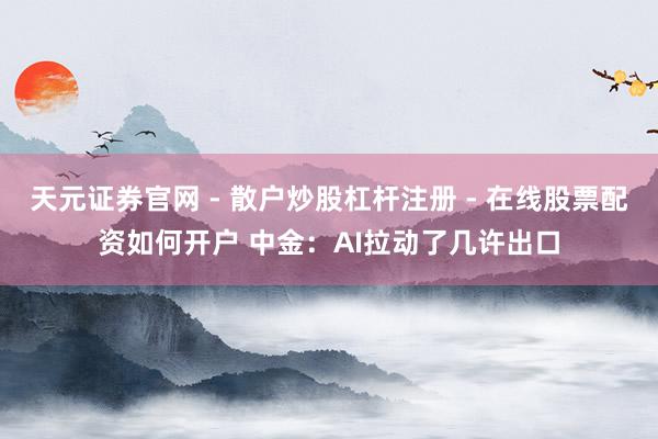 天元证券官网 - 散户炒股杠杆注册 - 在线股票配资如何开户 中金：AI拉动了几许出口