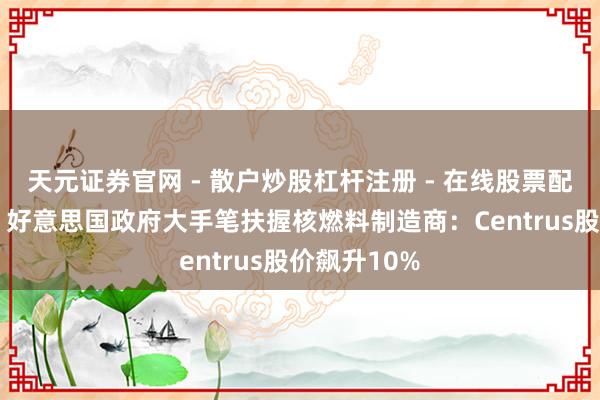 天元证券官网 - 散户炒股杠杆注册 - 在线股票配资如何开户 好意思国政府大手笔扶握核燃料制造商：Centrus股价飙升10%
