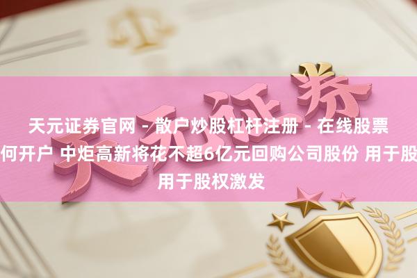 天元证券官网 - 散户炒股杠杆注册 - 在线股票配资如何开户 中炬高新将花不超6亿元回购公司股份 用于股权激发