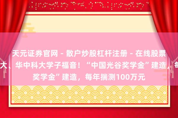 天元证券官网 - 散户炒股杠杆注册 - 在线股票配资如何开户 武大、华中科大学子福音！“中国光谷奖学金”建造，每年揣测100万元