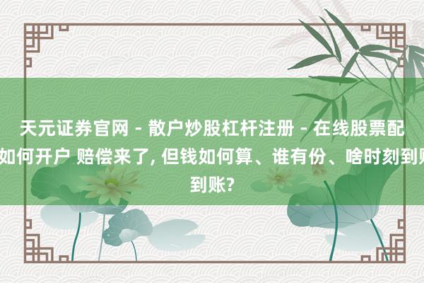 天元证券官网 - 散户炒股杠杆注册 - 在线股票配资如何开户 赔偿来了, 但钱如何算、谁有份、啥时刻到账?