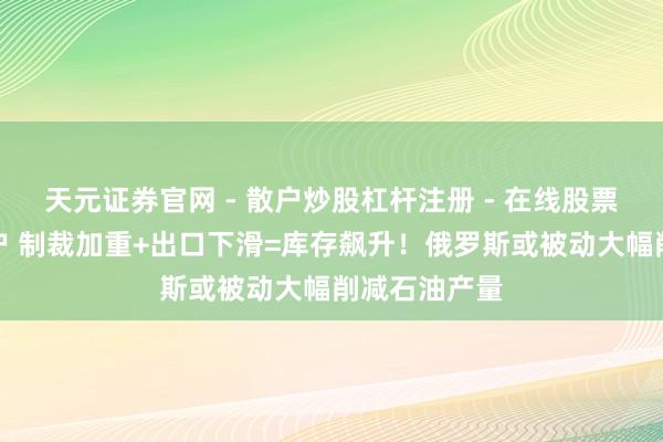 天元证券官网 - 散户炒股杠杆注册 - 在线股票配资如何开户 制裁加重+出口下滑=库存飙升！俄罗斯或被动大幅削减石油产量