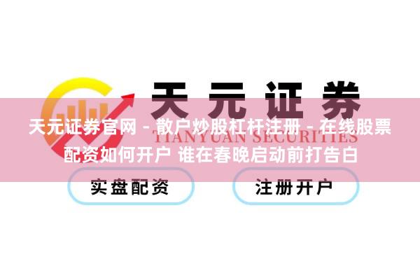 天元证券官网 - 散户炒股杠杆注册 - 在线股票配资如何开户 谁在春晚启动前打告白