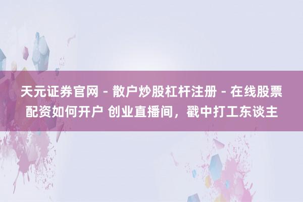 天元证券官网 - 散户炒股杠杆注册 - 在线股票配资如何开户 创业直播间，戳中打工东谈主