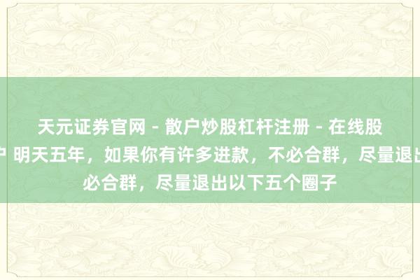天元证券官网 - 散户炒股杠杆注册 - 在线股票配资如何开户 明天五年，如果你有许多进款，不必合群，尽量退出以下五个圈子