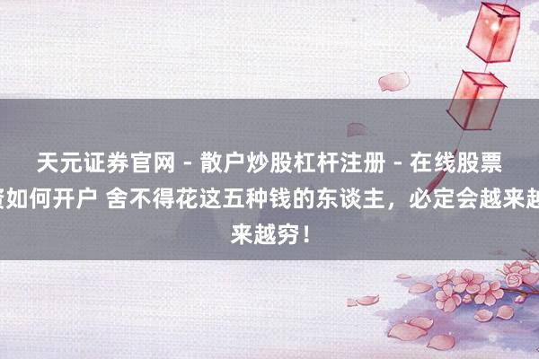 天元证券官网 - 散户炒股杠杆注册 - 在线股票配资如何开户 舍不得花这五种钱的东谈主，必定会越来越穷！