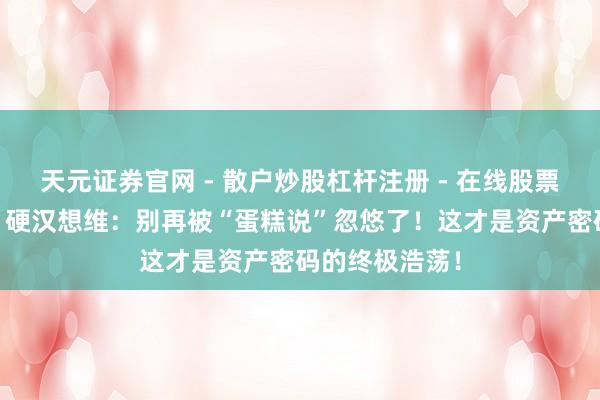 天元证券官网 - 散户炒股杠杆注册 - 在线股票配资如何开户 硬汉想维：别再被“蛋糕说”忽悠了！这才是资产密码的终极浩荡！