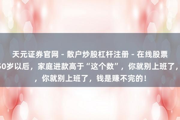 天元证券官网 - 散户炒股杠杆注册 - 在线股票配资如何开户 50岁以后，家庭进款高于“这个数”，你就别上班了，钱是赚不完的！