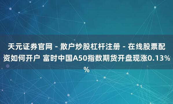 天元证券官网 - 散户炒股杠杆注册 - 在线股票配资如何开户 富时中国A50指数期货开盘现涨0.13%