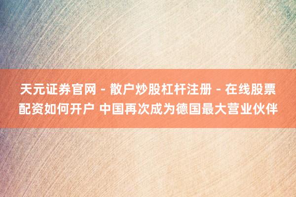 天元证券官网 - 散户炒股杠杆注册 - 在线股票配资如何开户 中国再次成为德国最大营业伙伴