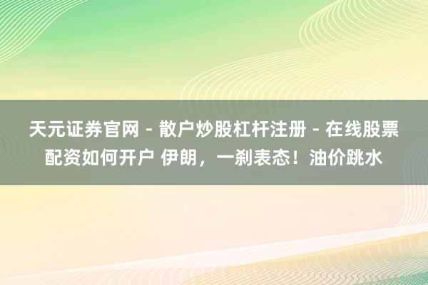 天元证券官网 - 散户炒股杠杆注册 - 在线股票配资如何开户 伊朗，一刹表态！油价跳水
