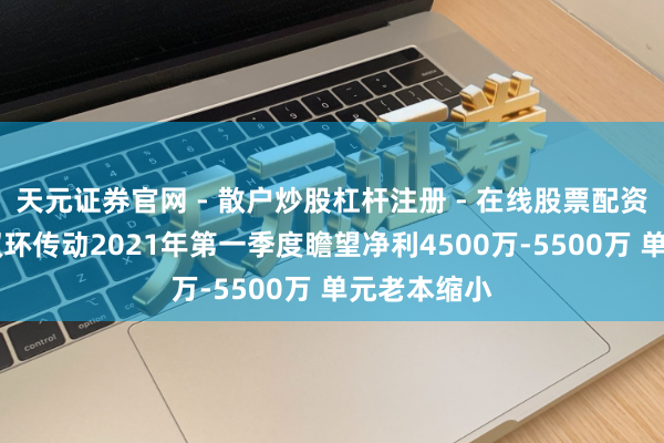 天元证券官网 - 散户炒股杠杆注册 - 在线股票配资如何开户 双环传动2021年第一季度瞻望净利4500万-5500万 单元老本缩小