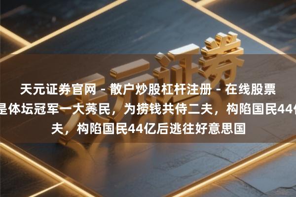 天元证券官网 - 散户炒股杠杆注册 - 在线股票配资如何开户 她是体坛冠军一大莠民，为捞钱共侍二夫，构陷国民44亿后逃往好意思国