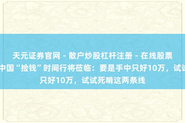 天元证券官网 - 散户炒股杠杆注册 - 在线股票配资如何开户 中国“捡钱”时间行将莅临：要是手中只好10万，试试死啃这两条线