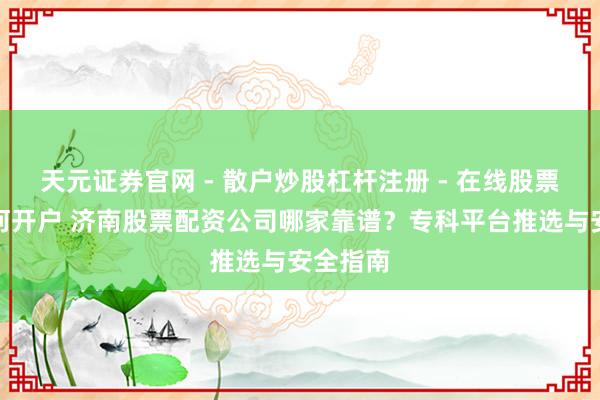 天元证券官网 - 散户炒股杠杆注册 - 在线股票配资如何开户 济南股票配资公司哪家靠谱？专科平台推选与安全指南