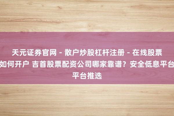 天元证券官网 - 散户炒股杠杆注册 - 在线股票配资如何开户 吉首股票配资公司哪家靠谱？安全低息平台推选