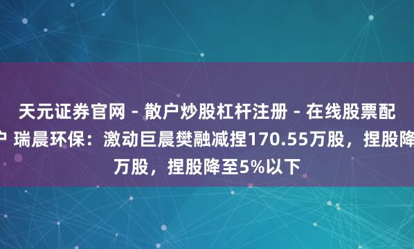 天元证券官网 - 散户炒股杠杆注册 - 在线股票配资如何开户 瑞晨环保：激动巨晨樊融减捏170.55万股，捏股降至5%以下