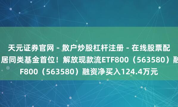 天元证券官网 - 散户炒股杠杆注册 - 在线股票配资如何开户 融资榜丨居同类基金首位！解放现款流ETF800（563580）融资净买入124.4万元