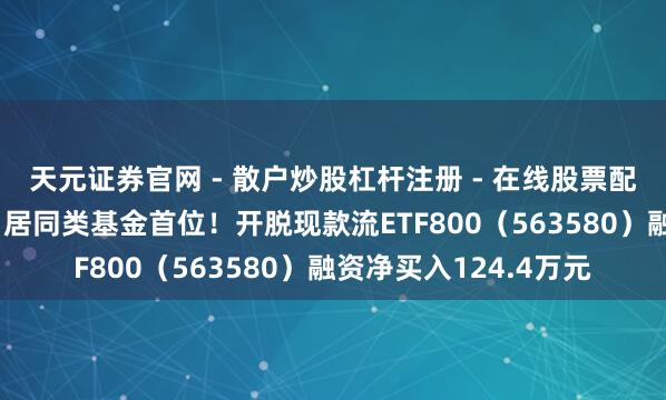 天元证券官网 - 散户炒股杠杆注册 - 在线股票配资如何开户 融资榜丨居同类基金首位！开脱现款流ETF800（563580）融资净买入124.4万元