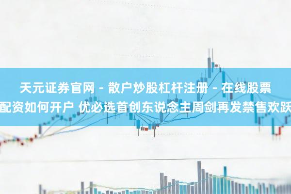 天元证券官网 - 散户炒股杠杆注册 - 在线股票配资如何开户 优必选首创东说念主周剑再发禁售欢跃