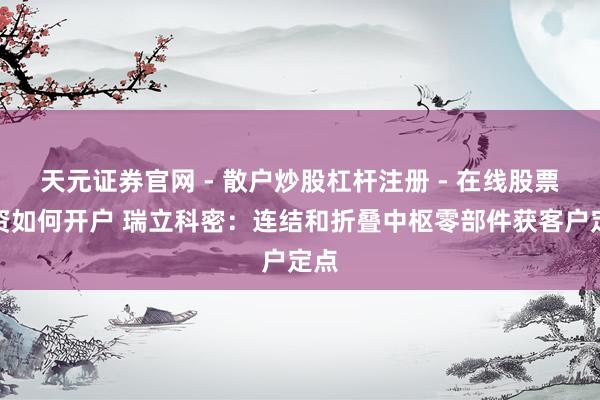 天元证券官网 - 散户炒股杠杆注册 - 在线股票配资如何开户 瑞立科密：连结和折叠中枢零部件获客户定点