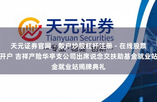 天元证券官网 - 散户炒股杠杆注册 - 在线股票配资如何开户 吉祥产险华亭支公司出席说念交扶助基金就业站揭牌典礼