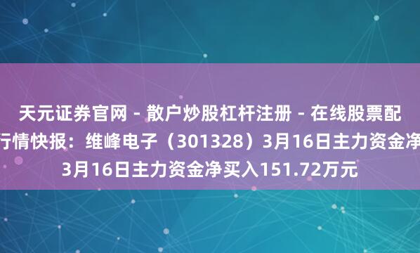 天元证券官网 - 散户炒股杠杆注册 - 在线股票配资如何开户 股票行情快报：维峰电子（301328）3月16日主力资金净买入151.72万元