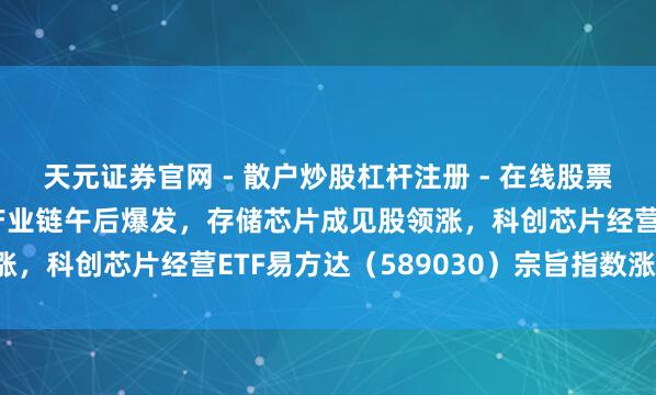 天元证券官网 - 散户炒股杠杆注册 - 在线股票配资如何开户 半导体产业链午后爆发，存储芯片成见股领涨，科创芯片经营ETF易方达（589030）宗旨指数涨2.5%