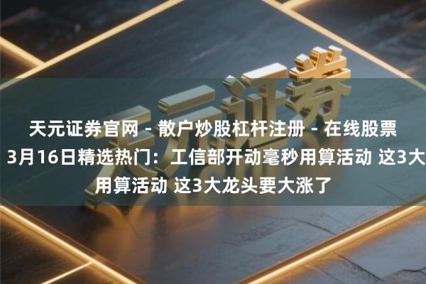 天元证券官网 - 散户炒股杠杆注册 - 在线股票配资如何开户 3月16日精选热门：工信部开动毫秒用算活动 这3大龙头要大涨了
